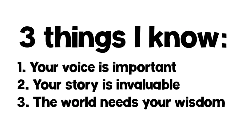 3 Things I Know 3 Things I know: 1. Your voice is important. 2. Your story is invaluable. 3. The world needs your wisdom.